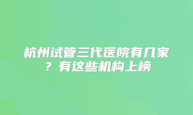 杭州试管三代医院有几家？有这些机构上榜