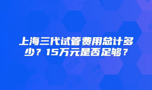 上海三代试管费用总计多少？15万元是否足够？