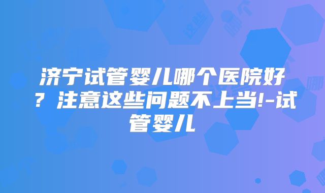 济宁试管婴儿哪个医院好?注意这些问题不上当!-试管婴儿