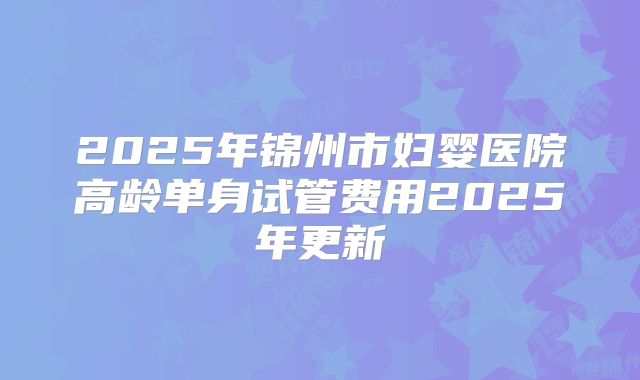 2025年锦州市妇婴医院高龄单身试管费用2025年更新
