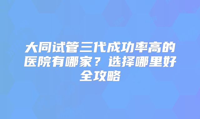 大同试管三代成功率高的医院有哪家?选择哪里好全攻略