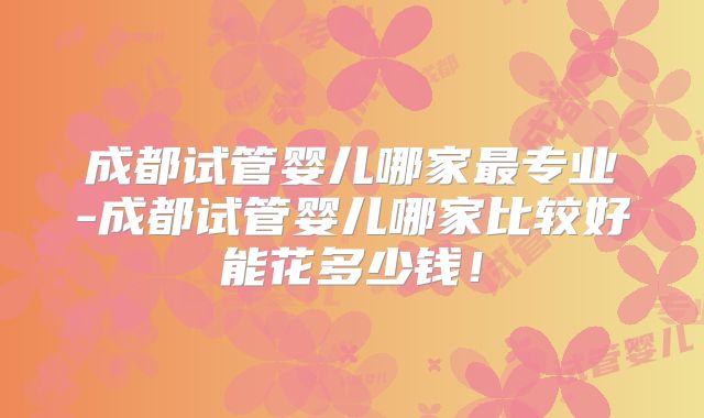 成都试管婴儿哪家最专业-成都试管婴儿哪家比较好能花多少钱!