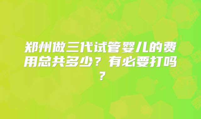 郑州做三代试管婴儿的费用总共多少?有必要打吗?