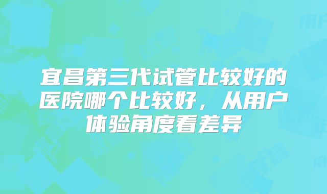 宜昌第三代试管比较好的医院哪个比较好,从用户体验角度看差异