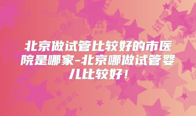 北京做试管比较好的市医院是哪家-北京哪做试管婴儿比较好!