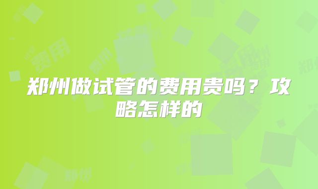 郑州做试管的费用贵吗？攻略怎样的