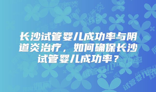 长沙试管婴儿成功率与阴道炎治疗，如何确保长沙试管婴儿成功率？