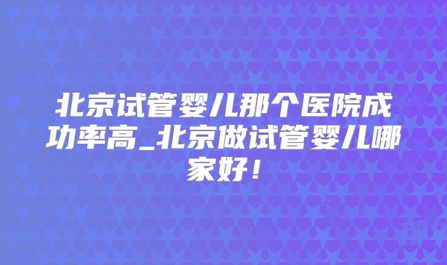 北京试管婴儿那个医院成功率高_北京做试管婴儿哪家好!