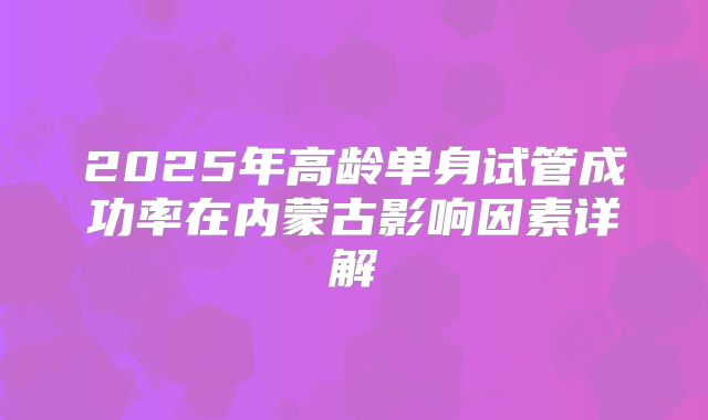 2025年高龄单身试管成功率在内蒙古影响因素详解