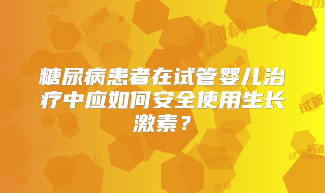 糖尿病患者在试管婴儿治疗中应如何安全使用生长激素？