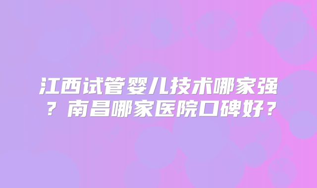 江西试管婴儿技术哪家强?南昌哪家医院口碑好?