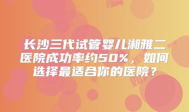 长沙三代试管婴儿湘雅二医院成功率约50%，如何选择最适合你的医院？