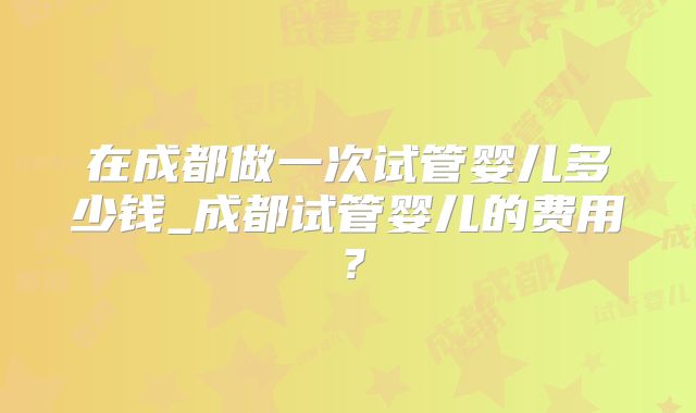 在成都做一次试管婴儿多少钱_成都试管婴儿的费用?