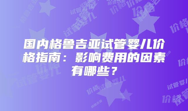 国内格鲁吉亚试管婴儿价格指南:影响费用的因素有哪些?