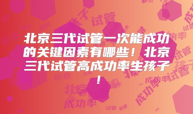 北京三代试管一次能成功的关键因素有哪些！北京三代试管高成功率生孩子！