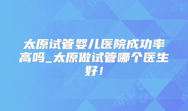太原试管婴儿医院成功率高吗_太原做试管哪个医生好!