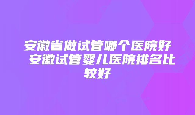 安徽省做试管哪个医院好 安徽试管婴儿医院排名比较好