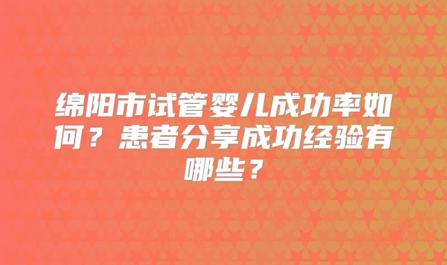 绵阳市试管婴儿成功率如何?患者分享成功经验有哪些?