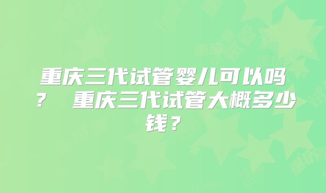 重庆三代试管婴儿可以吗? 重庆三代试管大概多少钱?