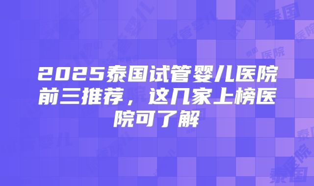 2025泰国试管婴儿医院前三推荐,这几家上榜医院可了解