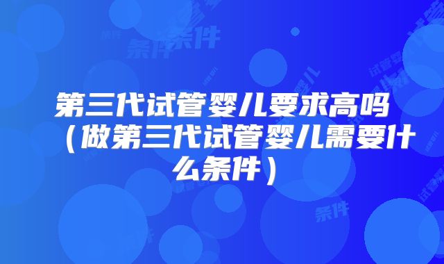 第三代试管婴儿要求高吗(做第三代试管婴儿需要什么条件)