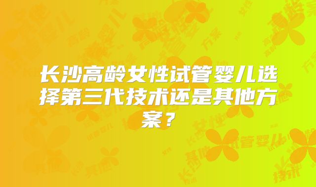 长沙高龄女性试管婴儿选择第三代技术还是其他方案？