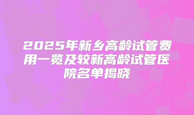 2025年新乡高龄试管费用一览及较新高龄试管医院名单揭晓