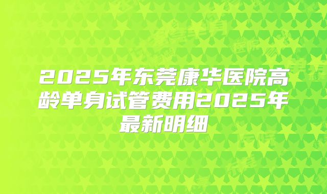 2025年东莞康华医院高龄单身试管费用2025年最新明细