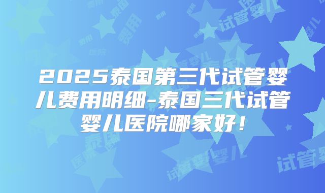 2025泰国第三代试管婴儿费用明细-泰国三代试管婴儿医院哪家好!