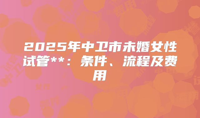 2025年中卫市未婚女性试管**：条件、流程及费用