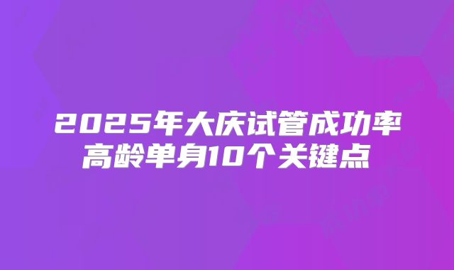 2025年大庆试管成功率高龄单身10个关键点