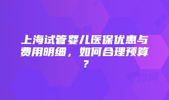 上海试管婴儿医保优惠与费用明细,如何合理预算?
