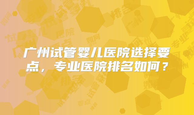 广州试管婴儿医院选择要点,专业医院排名如何?