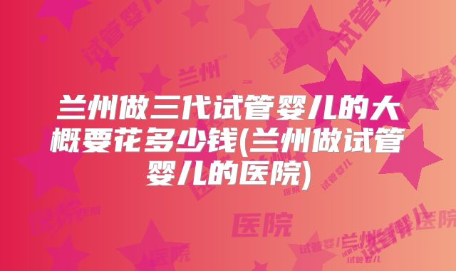 兰州做三代试管婴儿的大概要花多少钱(兰州做试管婴儿的医院)