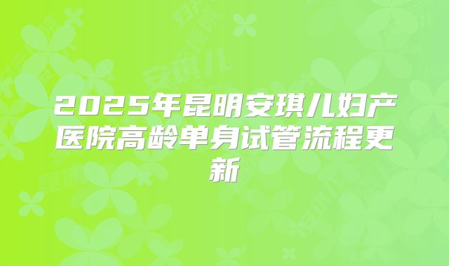 2025年昆明安琪儿妇产医院高龄单身试管流程更新