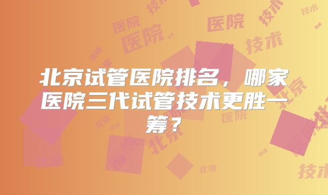 北京试管医院排名，哪家医院三代试管技术更胜一筹？