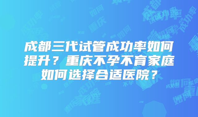 成都三代试管成功率如何提升？重庆不孕不育家庭如何选择合适医院？