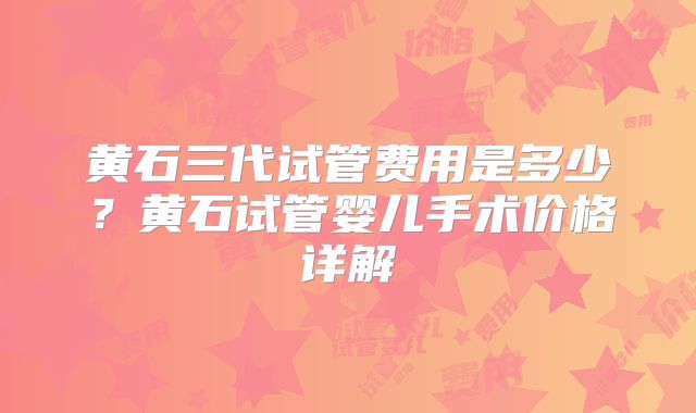 黄石三代试管费用是多少?黄石试管婴儿手术价格详解