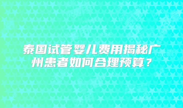 泰国试管婴儿费用揭秘广州患者如何合理预算?