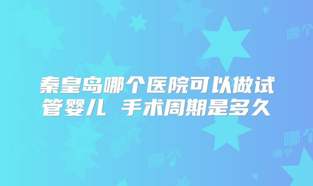 秦皇岛哪个医院可以做试管婴儿 手术周期是多久