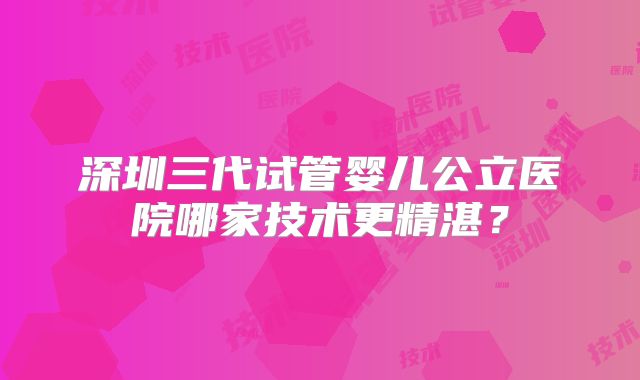 深圳三代试管婴儿公立医院哪家技术更精湛?