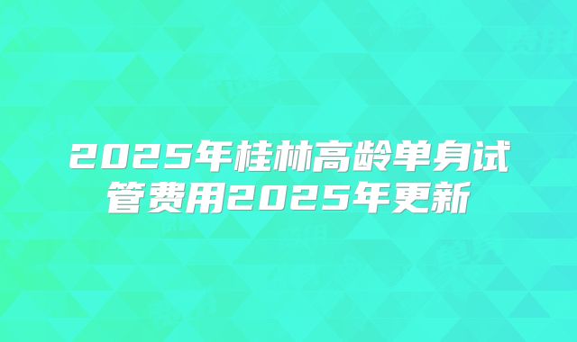 2025年桂林高龄单身试管费用2025年更新