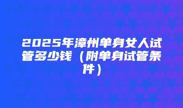 2025年漳州单身女人试管多少钱（附单身试管条件）