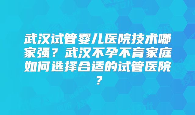 武汉试管婴儿医院技术哪家强？武汉不孕不育家庭如何选择合适的试管医院？