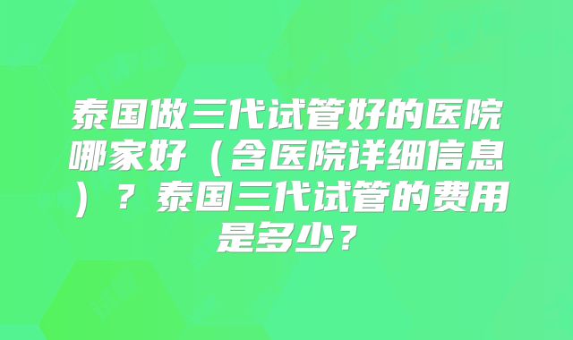 泰国做三代试管好的医院哪家好(含医院详细信息)?泰国三代试管的费用是多少?