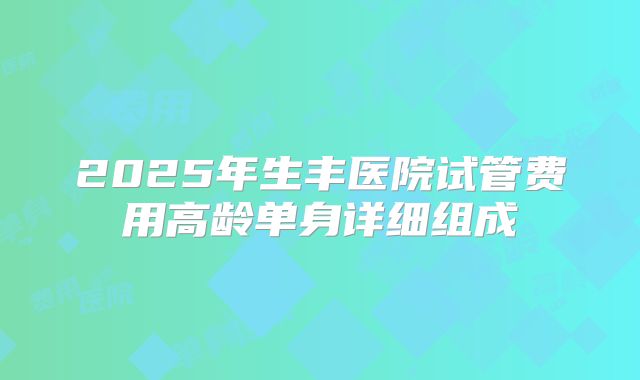 2025年生丰医院试管费用高龄单身详细组成