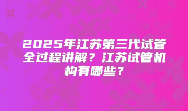 2025年江苏第三代试管全过程讲解？江苏试管机构有哪些？