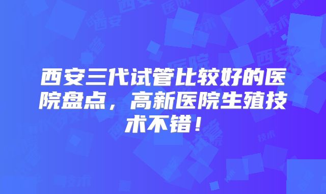 西安三代试管比较好的医院盘点,高新医院生殖技术不错!