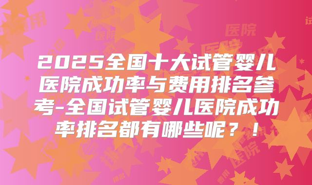 2025全国十大试管婴儿医院成功率与费用排名参考-全国试管婴儿医院成功率排名都有哪些呢?!