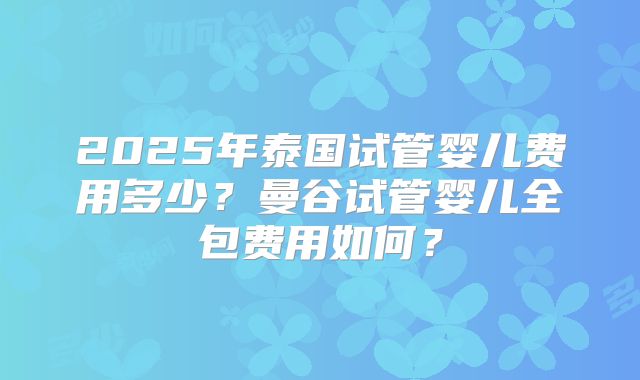 2025年泰国试管婴儿费用多少？曼谷试管婴儿全包费用如何？